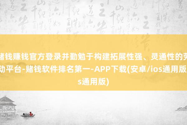 赌钱赚钱官方登录并勤勉于构建拓展性强、灵通性的劳动平台-赌钱软件排名第一-APP下载(安卓/ios通用版)