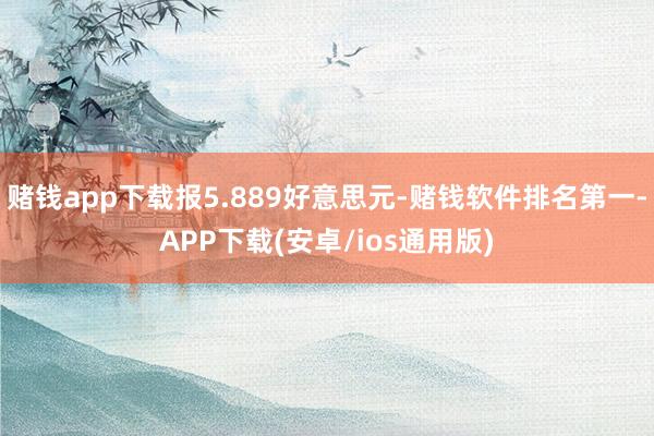 赌钱app下载报5.889好意思元-赌钱软件排名第一-APP下载(安卓/ios通用版)