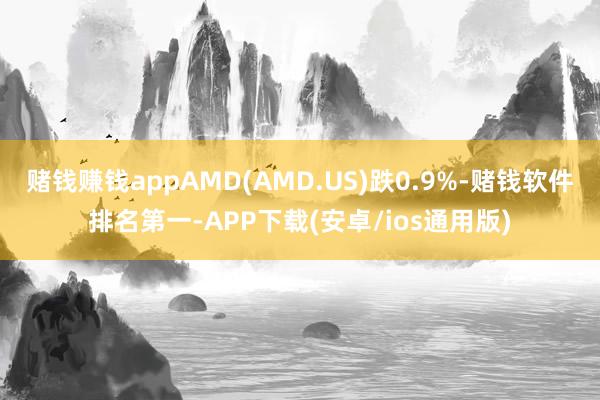 赌钱赚钱appAMD(AMD.US)跌0.9%-赌钱软件排名第一-APP下载(安卓/ios通用版)