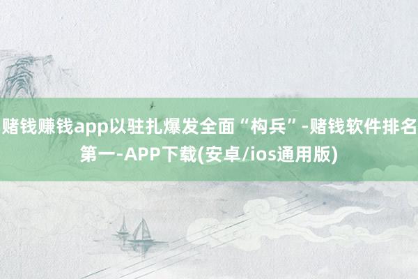 赌钱赚钱app以驻扎爆发全面“构兵”-赌钱软件排名第一-APP下载(安卓/ios通用版)