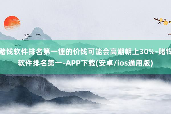 赌钱软件排名第一锂的价钱可能会高潮朝上30%-赌钱软件排名第一-APP下载(安卓/ios通用版)