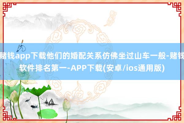 赌钱app下载他们的婚配关系仿佛坐过山车一般-赌钱软件排名第一-APP下载(安卓/ios通用版)