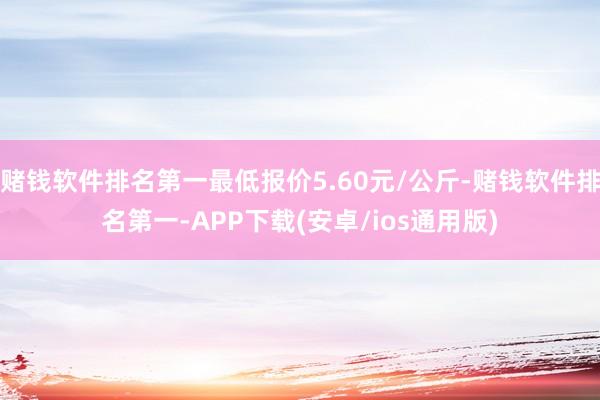 赌钱软件排名第一最低报价5.60元/公斤-赌钱软件排名第一-APP下载(安卓/ios通用版)