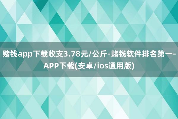 赌钱app下载收支3.78元/公斤-赌钱软件排名第一-APP下载(安卓/ios通用版)