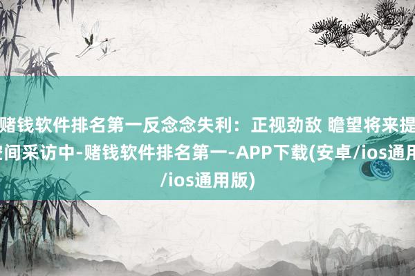 赌钱软件排名第一反念念失利：正视劲敌 瞻望将来提高空间采访中-赌钱软件排名第一-APP下载(安卓/ios通用版)