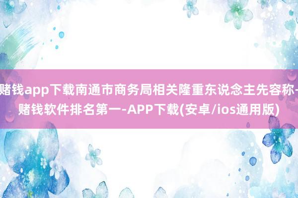 赌钱app下载南通市商务局相关隆重东说念主先容称-赌钱软件排名第一-APP下载(安卓/ios通用版)