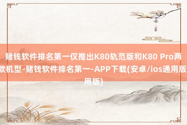 赌钱软件排名第一仅推出K80轨范版和K80 Pro两款机型-赌钱软件排名第一-APP下载(安卓/ios通用版)