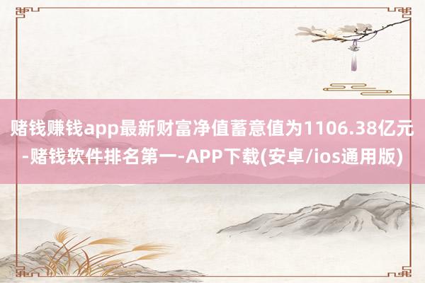 赌钱赚钱app最新财富净值蓄意值为1106.38亿元-赌钱软件排名第一-APP下载(安卓/ios通用版)