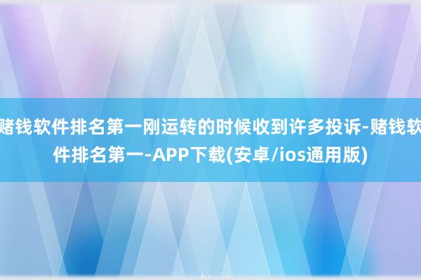 赌钱软件排名第一刚运转的时候收到许多投诉-赌钱软件排名第一-APP下载(安卓/ios通用版)