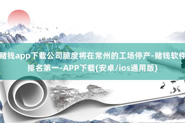 赌钱app下载公司臆度将在常州的工场停产-赌钱软件排名第一-APP下载(安卓/ios通用版)