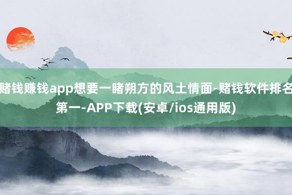 赌钱赚钱app想要一睹朔方的风土情面-赌钱软件排名第一-APP下载(安卓/ios通用版)