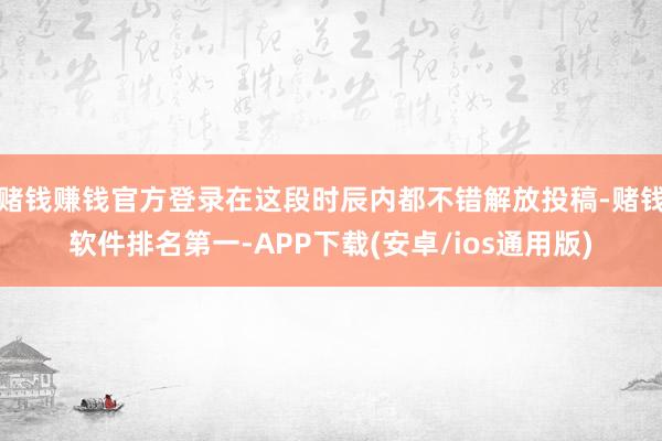 赌钱赚钱官方登录在这段时辰内都不错解放投稿-赌钱软件排名第一-APP下载(安卓/ios通用版)