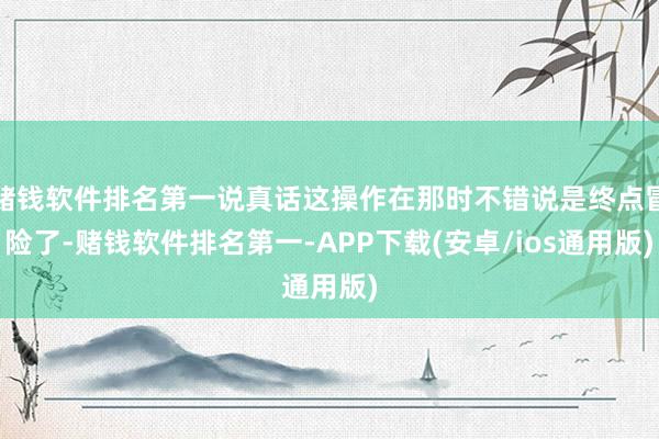 赌钱软件排名第一说真话这操作在那时不错说是终点冒险了-赌钱软件排名第一-APP下载(安卓/ios通用版)