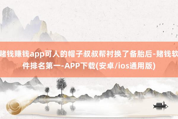 赌钱赚钱app可人的帽子叔叔帮衬换了备胎后-赌钱软件排名第一-APP下载(安卓/ios通用版)