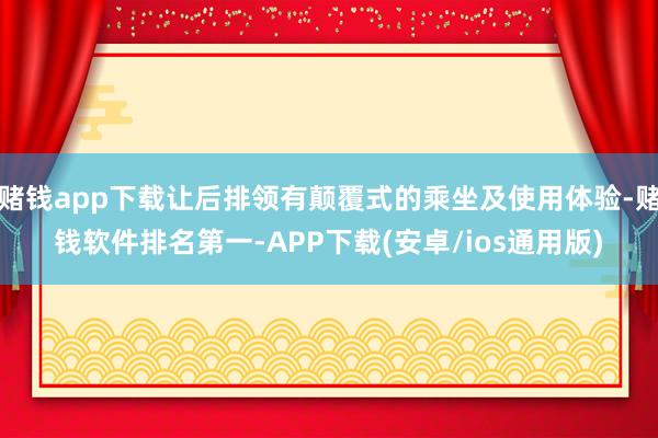 赌钱app下载让后排领有颠覆式的乘坐及使用体验-赌钱软件排名第一-APP下载(安卓/ios通用版)