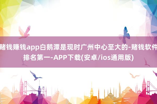 赌钱赚钱app白鹅潭是现时广州中心至大的-赌钱软件排名第一-APP下载(安卓/ios通用版)