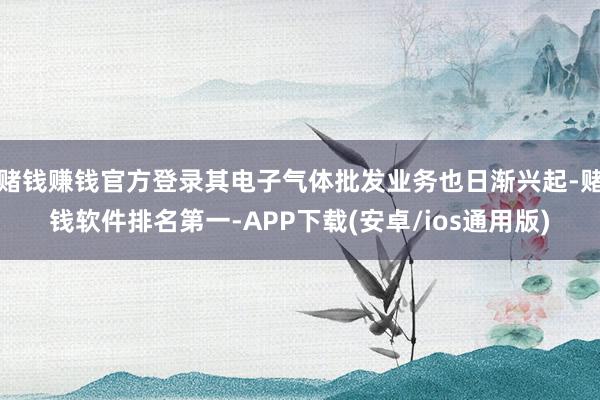 赌钱赚钱官方登录其电子气体批发业务也日渐兴起-赌钱软件排名第一-APP下载(安卓/ios通用版)