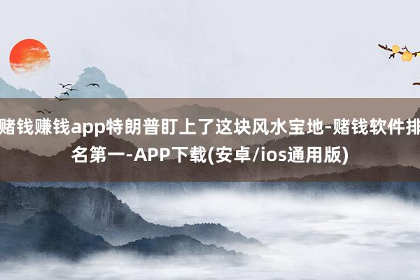 赌钱赚钱app特朗普盯上了这块风水宝地-赌钱软件排名第一-APP下载(安卓/ios通用版)