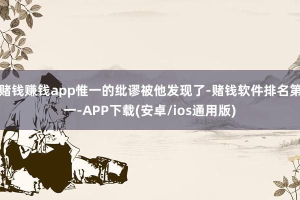 赌钱赚钱app惟一的纰谬被他发现了-赌钱软件排名第一-APP下载(安卓/ios通用版)