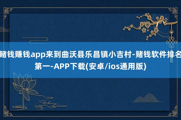 赌钱赚钱app来到曲沃县乐昌镇小吉村-赌钱软件排名第一-APP下载(安卓/ios通用版)