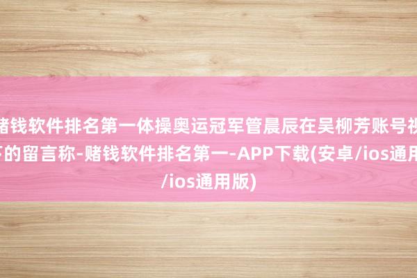 赌钱软件排名第一体操奥运冠军管晨辰在吴柳芳账号视频下的留言称-赌钱软件排名第一-APP下载(安卓/ios通用版)