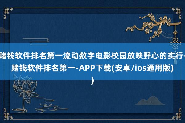 赌钱软件排名第一流动数字电影校园放映野心的实行-赌钱软件排名第一-APP下载(安卓/ios通用版)