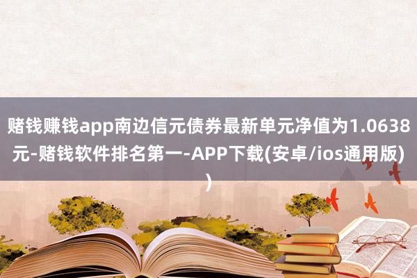 赌钱赚钱app南边信元债券最新单元净值为1.0638元-赌钱软件排名第一-APP下载(安卓/ios通用版)