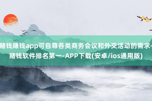 赌钱赚钱app可自尊各类商务会议和外交活动的需求-赌钱软件排名第一-APP下载(安卓/ios通用版)