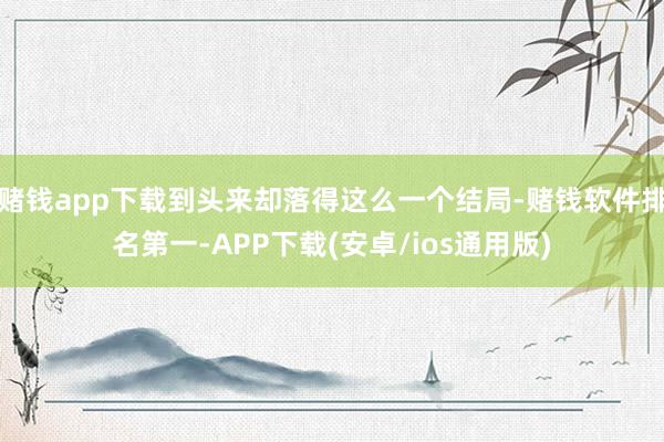 赌钱app下载到头来却落得这么一个结局-赌钱软件排名第一-APP下载(安卓/ios通用版)