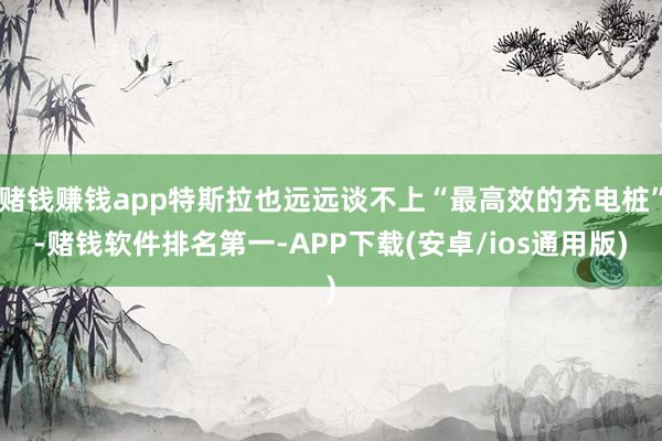 赌钱赚钱app特斯拉也远远谈不上“最高效的充电桩”-赌钱软件排名第一-APP下载(安卓/ios通用版)