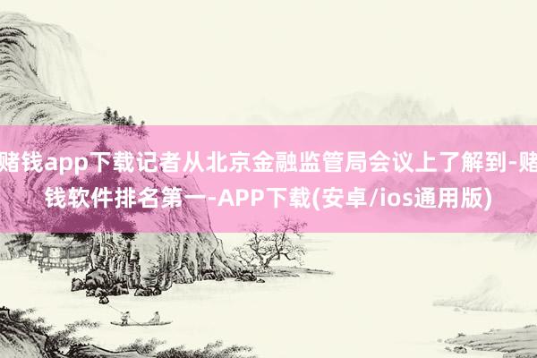 赌钱app下载记者从北京金融监管局会议上了解到-赌钱软件排名第一-APP下载(安卓/ios通用版)