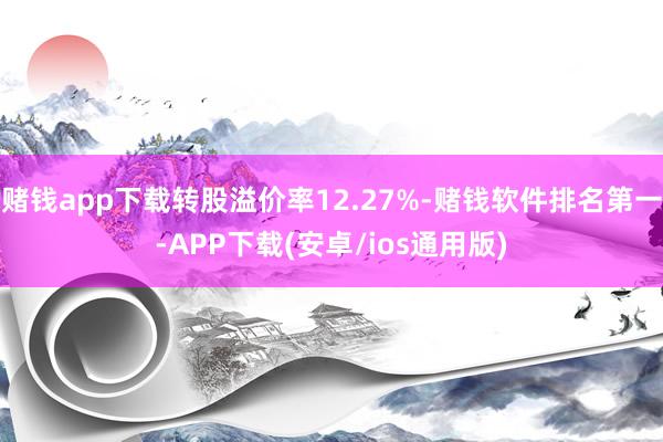 赌钱app下载转股溢价率12.27%-赌钱软件排名第一-APP下载(安卓/ios通用版)