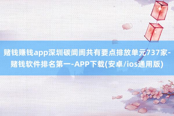 赌钱赚钱app深圳碳阛阓共有要点排放单元737家-赌钱软件排名第一-APP下载(安卓/ios通用版)