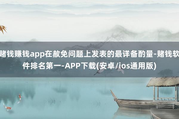 赌钱赚钱app在赦免问题上发表的最详备酌量-赌钱软件排名第一-APP下载(安卓/ios通用版)