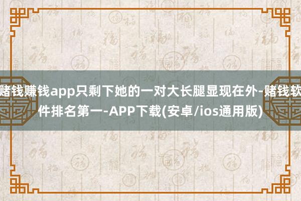 赌钱赚钱app只剩下她的一对大长腿显现在外-赌钱软件排名第一-APP下载(安卓/ios通用版)