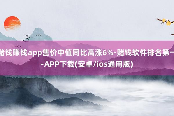 赌钱赚钱app售价中值同比高涨6%-赌钱软件排名第一-APP下载(安卓/ios通用版)