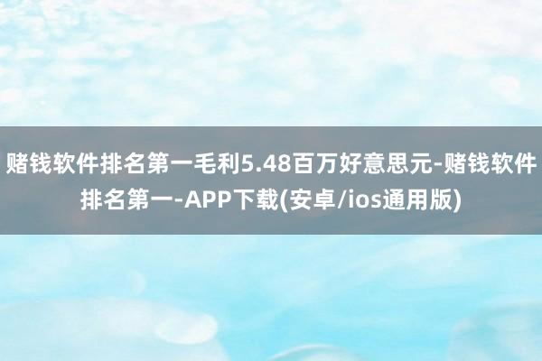 赌钱软件排名第一毛利5.48百万好意思元-赌钱软件排名第一-APP下载(安卓/ios通用版)