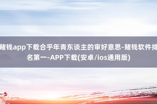 赌钱app下载合乎年青东谈主的审好意思-赌钱软件排名第一-APP下载(安卓/ios通用版)