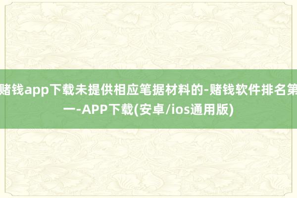 赌钱app下载未提供相应笔据材料的-赌钱软件排名第一-APP下载(安卓/ios通用版)