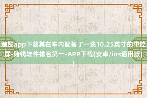 赌钱app下载其在车内配备了一块10.25英寸的中控屏-赌钱软件排名第一-APP下载(安卓/ios通用版)