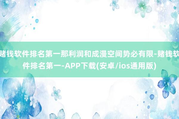 赌钱软件排名第一那利润和成漫空间势必有限-赌钱软件排名第一-APP下载(安卓/ios通用版)