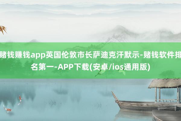 赌钱赚钱app英国伦敦市长萨迪克汗默示-赌钱软件排名第一-APP下载(安卓/ios通用版)