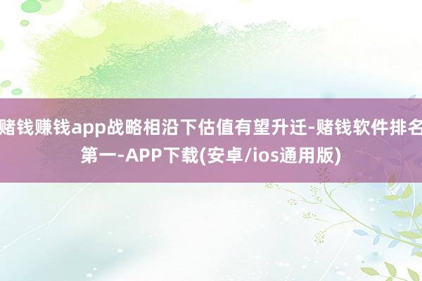 赌钱赚钱app战略相沿下估值有望升迁-赌钱软件排名第一-APP下载(安卓/ios通用版)