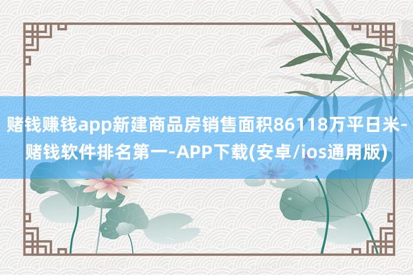 赌钱赚钱app新建商品房销售面积86118万平日米-赌钱软件排名第一-APP下载(安卓/ios通用版)