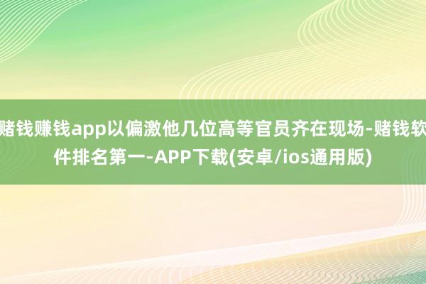 赌钱赚钱app以偏激他几位高等官员齐在现场-赌钱软件排名第一-APP下载(安卓/ios通用版)