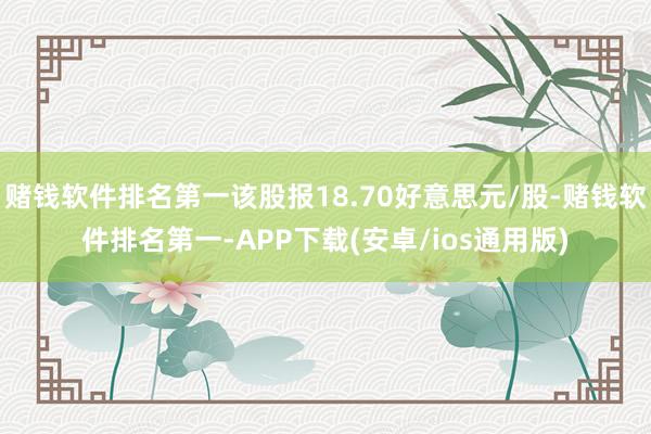 赌钱软件排名第一该股报18.70好意思元/股-赌钱软件排名第一-APP下载(安卓/ios通用版)