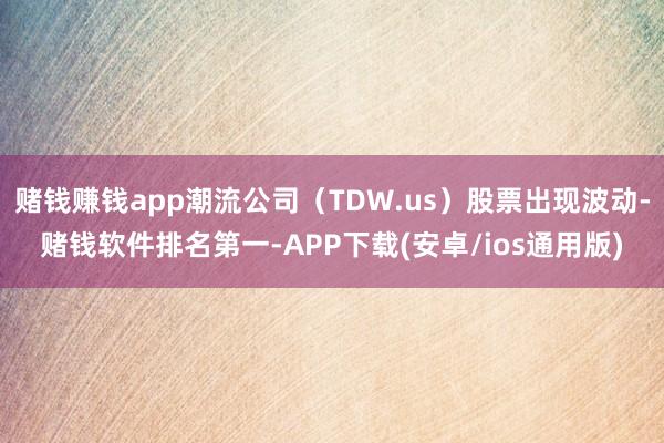 赌钱赚钱app潮流公司（TDW.us）股票出现波动-赌钱软件排名第一-APP下载(安卓/ios通用版)