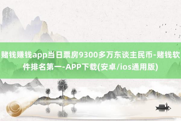 赌钱赚钱app当日票房9300多万东谈主民币-赌钱软件排名第一-APP下载(安卓/ios通用版)