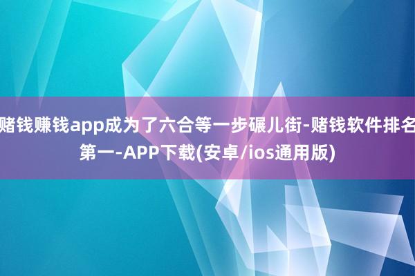 赌钱赚钱app成为了六合等一步碾儿街-赌钱软件排名第一-APP下载(安卓/ios通用版)