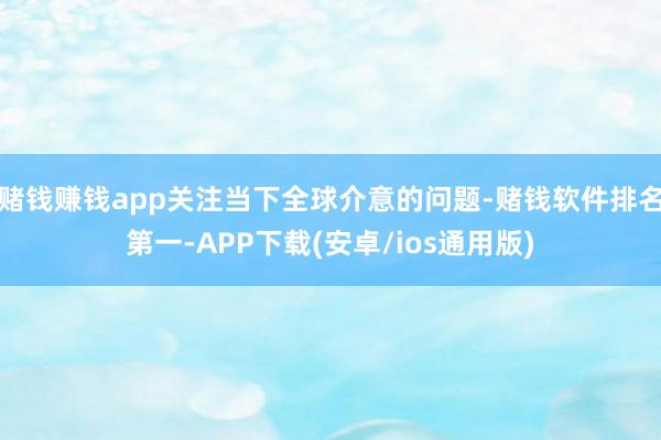 赌钱赚钱app关注当下全球介意的问题-赌钱软件排名第一-APP下载(安卓/ios通用版)